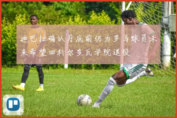 迪巴拉确认月底前仍为罗马球员未来希望回科尔多瓦学院退役
