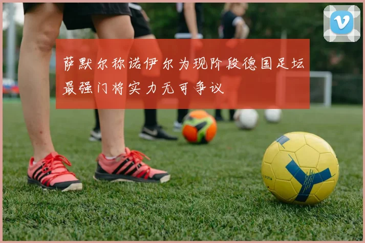 萨默尔称诺伊尔为现阶段德国足坛最强门将实力无可争议