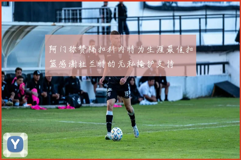 阿门称赞隔扣科内特为生涯最佳扣篮感谢杜兰特的无私掩护支持