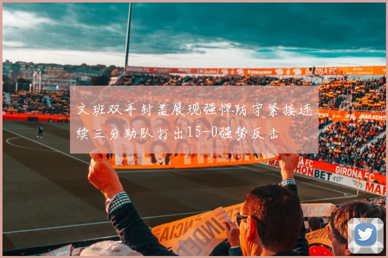 文班双手封盖展现强悍防守紧接连续三分助队打出15-0强势反击