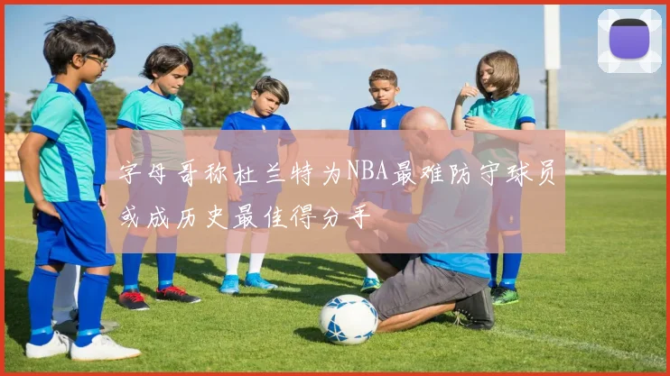 字母哥称杜兰特为NBA最难防守球员或成历史最佳得分手