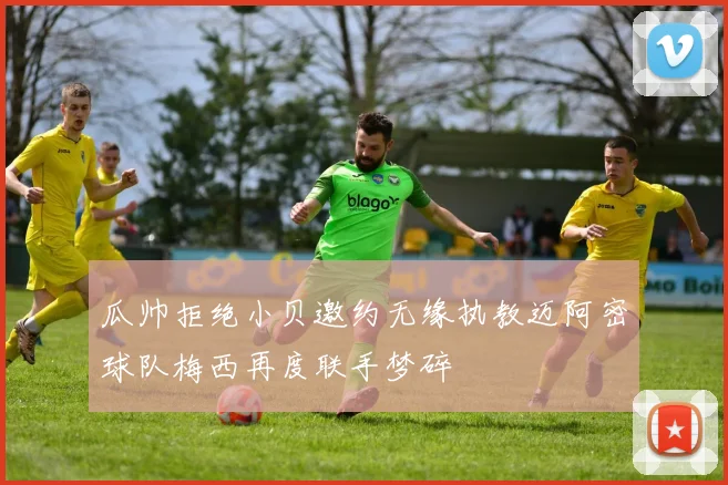 瓜帅拒绝小贝邀约无缘执教迈阿密球队梅西再度联手梦碎