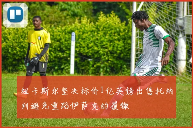 纽卡斯尔坚决标价1亿英镑出售托纳利避免重蹈伊萨克的覆辙