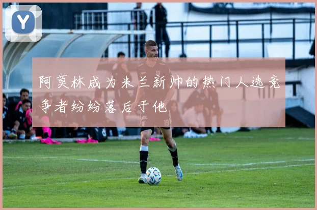 阿莫林成为米兰新帅的热门人选竞争者纷纷落后于他