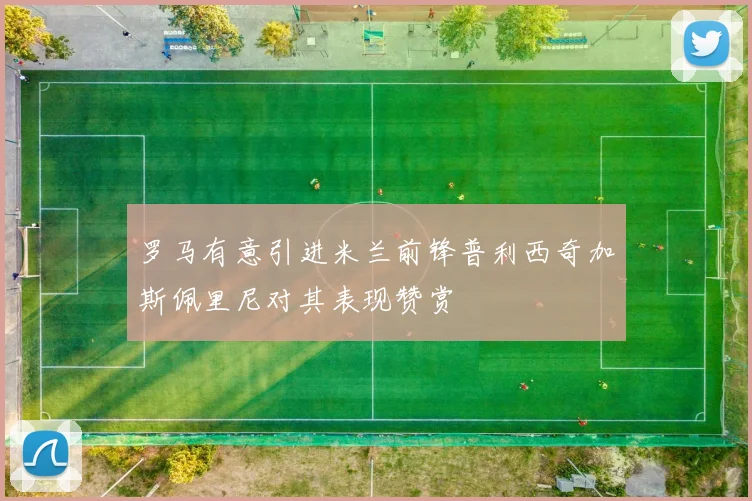 罗马有意引进米兰前锋普利西奇加斯佩里尼对其表现赞赏