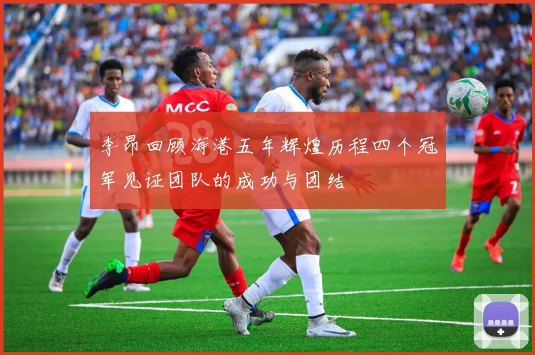 李昂回顾海港五年辉煌历程四个冠军见证团队的成功与团结