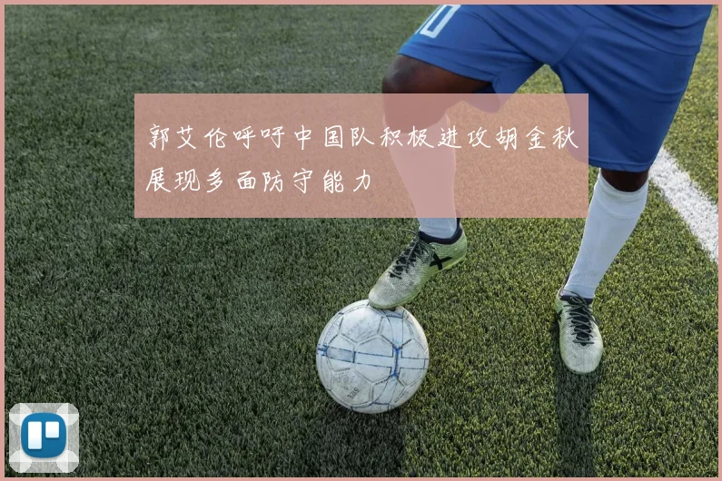 郭艾伦呼吁中国队积极进攻胡金秋展现多面防守能力