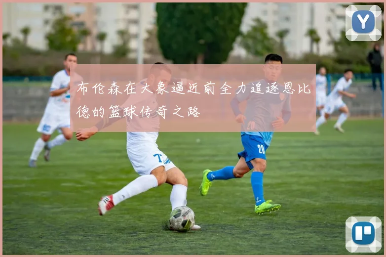 布伦森在大象逼近前全力追逐恩比德的篮球传奇之路