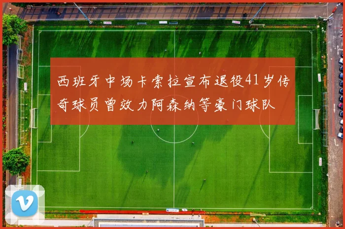 西班牙中场卡索拉宣布退役41岁传奇球员曾效力阿森纳等豪门球队