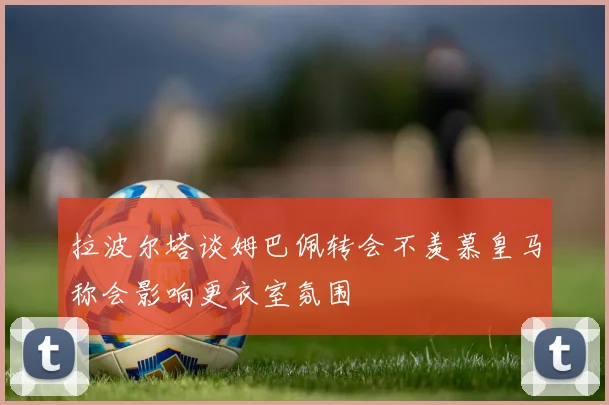 拉波尔塔谈姆巴佩转会不羡慕皇马称会影响更衣室氛围